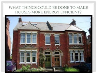 WHAT THINGS COULD BE DONE TO MAKE
HOUSES MORE ENERGY EFFICIENT?
 