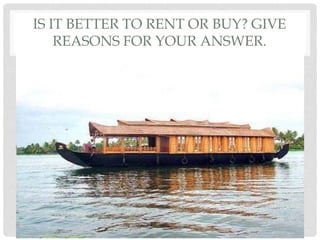 IS IT BETTER TO RENT OR BUY? GIVE
REASONS FOR YOUR ANSWER.
 