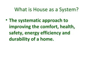 What is House as a System?
• The systematic approach to
improving the comfort, health,
safety, energy efficiency and
durability of a home.
 