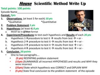 House Scientific Method Write Up
Total points: 100 points
Episode Name_________________________
Format: 7pts
1. Observations (at least 5 for each) 10 pts
      *Qualitative                *Quantitative
2. Problem Statement 5 pts
3. Hypotheses (at least 4) 8 pts
     a.   MUST be in if/then format
4.   Experiment/Procedures to test each hypothesis and Results of each 20 pts
   a. Hypothesis 1procedure to test it  results from test  + or -
   b. Hypothesis 2 procedure to test it  results from test  + or -
   c. Hypothesis 3 procedure to test it  results from test  + or -
   d. Hypothesis 4 procedure to test it  results from test  + or -
5. Conclusion 50 points
   •     One to two paragraphs….
       •     (5 pts) RESTATING problem statement
       •    (15pts )SUMMARIZE all incorrect HYPOTHESES and results and WHY they
            were incorrect
       •    (25pts) State which hypothesis was CORRECT and EXPLAIN WHY
       •    (5 pts) State final conclusion to the problem statement of the episode
 