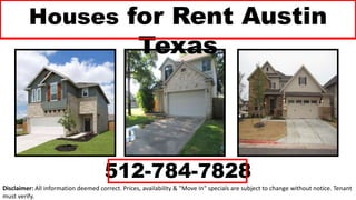Houses for Rent Austin
Texas
512-784-7828
Disclaimer: All information deemed correct. Prices, availability & "Move In" specials are subject to change without notice. Tenant
must verify.
 