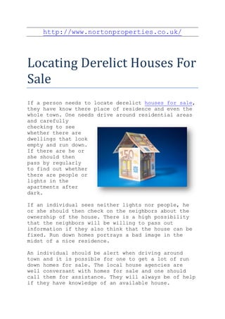 http://www.nortonproperties.co.uk/



Locating Derelict Houses For
Sale
If a person needs to locate derelict houses for sale,
they have know there place of residence and even the
whole town. One needs drive around residential areas
and carefully
checking to see
whether there are
dwellings that look
empty and run down.
If there are he or
she should then
pass by regularly
to find out whether
there are people or
lights in the
apartments after
dark.

If an individual sees neither lights nor people, he
or she should then check on the neighbors about the
ownership of the house. There is a high possibility
that the neighbors will be willing to pass out
information if they also think that the house can be
fixed. Run down homes portrays a bad image in the
midst of a nice residence.

An individual should be alert when driving around
town and it is possible for one to get a lot of run
down homes for sale. The local house agencies are
well conversant with homes for sale and one should
call them for assistance. They will always be of help
if they have knowledge of an available house.
 