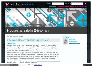 pdfcrowd.comopen in browser PRO version Are you a developer? Try out the HTML to PDF API
Recordarme
Usuario Contraseña
¿Olvidaste tu contraseña? | ¡Regístrate aquí!
[ Reportar este blog ]
Miércoles 8 de Mayo de 2013
Charming Houses for Sale in Edmonton
Willard Fuller
Looking for the dream home that fits the entire family? People in continuous search
now have a lot of options to choose from with the different beautiful houses for sale in
Edmonton . All that tireless search will be coming to an end with a simple click of a
mouse and in the comfort of one's home.
One of the many advantages of today is the wonderful use of the world wide web, and
among its many uses is the ease of searching for available houses. MLS Edmonton , a
real estate leader in Canada since 1913, now provides their very own search engine
tools and features in locating the most suitable houses in Edmonton that fits the
client's desired taste.
Looking for the right place to settle down can be a
willarrd
Ver mi Perfil
Libro de Visitas
Suscríbete a mi Feed
Houses for sale in Edmonton
 