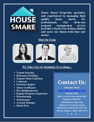 House Smart Properties specialize
and experienced in managing high
quality house shares for
professionals. Our all-in-one
property management service
provides a hassle free letting solution
and saves our clients both time and
money
Meet the Team
We Take Care of Absolutely Everything...
 Tenant Sourcing
 Reference Checking
 Deposit / Rent Collection
 Contracts
 Inventory Report
 Safety Certificates
 Key Holding Service
 Regular Property Inspections
 Housekeeping
 Maintenance
 Account Manager
 Hassle Free
● ● ●
Contact Us:
Company Name:
House Smart Properties Ltd
Website URL:
http://www.house-smart.uk/
Business Mail ID:
info@house-smart.uk
Address: 111 Power Road,
Chiswick, London, W4 5PY, UK
Phone Number: 0203 189 1179
● ● ●
 