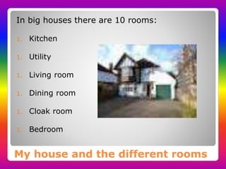 My house and the different rooms
In big houses there are 10 rooms:
1. Kitchen
1. Utility
1. Living room
1. Dining room
1. Cloak room
1. Bedroom
 