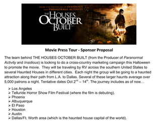 Movie 
Press 
Tour 
-­‐ 
Sponsor 
Proposal 
The team behind THE HOUSES OCTOBER BUILT (from the Producer of Paranormal 
Activity and Insidious) is looking to do a cross-country marketing campaign this Halloween 
to promote the movie. They will be traveling by RV across the southern United States to 
several Haunted Houses in different cities. Each night the group will be going to a haunted 
attraction along their path from L.A. to Dallas. Several of these larger haunts average over 
5,000 patrons a night. Tentative dates Oct 2nd – 14th. The journey includes as of now… 
Ø Los Angeles 
Ø Telluride Horror Show Film Festival (where the film is debuting). 
Ø Phoenix 
Ø Albuquerque 
Ø El Paso 
Ø Houston 
Ø Austin 
Ø Dallas/Ft. Worth area (which is the haunted house capital of the world). 
 