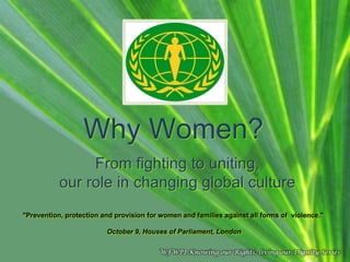 Why Women?
From fighting to uniting,
our role in changing global culture
"Prevention, protection and provision for women and families against all forms of violence."
October 9, Houses of Parliament, London
WFWPI Knowing our Rights, living our Dignity Series

 