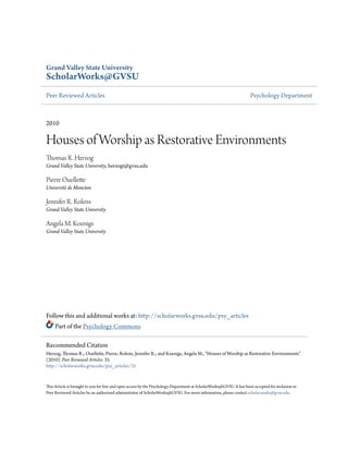 Grand Valley State University
ScholarWorks@GVSU
Peer Reviewed Articles Psychology Department
2010
Houses of Worship as Restorative Environments
Thomas R. Herzog
Grand Valley State University, herzogt@gvsu.edu
Pierre Ouellette
Université de Moncton
Jennifer R. Rolens
Grand Valley State University
Angela M. Koenigs
Grand Valley State University
Follow this and additional works at: http://scholarworks.gvsu.edu/psy_articles
Part of the Psychology Commons
This Article is brought to you for free and open access by the Psychology Department at ScholarWorks@GVSU. It has been accepted for inclusion in
Peer Reviewed Articles by an authorized administrator of ScholarWorks@GVSU. For more information, please contact scholarworks@gvsu.edu.
Recommended Citation
Herzog, Thomas R.; Ouellette, Pierre; Rolens, Jennifer R.; and Koenigs, Angela M., "Houses of Worship as Restorative Environments"
(2010). Peer Reviewed Articles. 35.
http://scholarworks.gvsu.edu/psy_articles/35
 