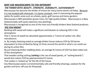 WHY	
  USE	
  MACROCARPA	
  TO	
  THE	
  INTERIOR?	
  
	
  THE	
  TIMBER	
  WITH:	
  BEAUTY..	
  STRENGTH..	
  DURABILITY..	
  SUSTAINABILITY	
  
Macrocarpa	
  has	
  become	
  the	
  Omber	
  of	
  choice	
  for	
  many	
  home	
  owners	
  of	
  today.	
  	
  Because	
  
it	
  is	
  not	
  treated	
  with	
  chemicals,	
  it	
  is	
  borer	
  resistant,	
  and	
  it	
  is	
  becoming	
  the	
  popular	
  
opOon	
  for	
  public	
  areas	
  such	
  as	
  schools,	
  parks,	
  golf	
  courses	
  and	
  home	
  gardens.	
  
Macrocarpa	
  is	
  90%	
  plantaOon	
  grown	
  trees,	
  for	
  high	
  quality	
  Omber.	
  	
  Macrocarpa	
  is	
  a	
  New	
  
Zealand	
  exoOc	
  with	
  quite	
  extensive	
  new	
  planOngs.	
  	
  
Macrocarpa	
  is	
  recognised	
  as	
  one	
  of	
  the	
  most	
  eco-­‐friendly	
  Ombers	
  New	
  Zealand	
  produces.	
  
	
  DID	
  YOU	
  KNOW?	
  	
  
Building	
  with	
  wood	
  will	
  make	
  a	
  signiﬁcant	
  contribuOon	
  to	
  reducing	
  CO2	
  in	
  the	
  
atmosphere.	
  	
  
That	
  1	
  Tonne	
  of	
  wood	
  has	
  absorbed	
  approximately	
  1.7	
  tonne	
  of	
  carbon	
  net,	
  amer	
  
manufacture.	
  	
  
ie.	
  By	
  simply	
  choosing	
  wood	
  an	
  average	
  Omber	
  house	
  reduces	
  CO2	
  by	
  50	
  tonnes	
  
(equivalent	
  to	
  that	
  emi]ed	
  by	
  ﬂying	
  12	
  Omes	
  around	
  the	
  world	
  or	
  what	
  a	
  car	
  could	
  use	
  
during	
  its	
  enOre	
  life).	
  	
  
By	
  just	
  choosing	
  Omber	
  cladding	
  alone,	
  on	
  average	
  8.5	
  tonne	
  of	
  CO2	
  has	
  been	
  taken	
  out	
  
of	
  the	
  atmosphere!	
  	
  
That	
  wooden	
  ceiling	
  sarking	
  (sarking	
  is	
  the	
  use	
  of	
  wood	
  panels,	
  or	
  "sarking	
  boards“)	
  
would	
  also	
  reduce	
  CO2	
  by	
  approximately	
  8.5	
  tonne.	
  	
  
That	
  carbon	
  is	
  'locked	
  up'	
  for	
  the	
  life	
  of	
  the	
  house.	
  	
  
Any	
  Macrocarpa	
  waste	
  is	
  environmentally	
  safe	
  and	
  friendly	
  (shavings,	
  sawdust	
  for	
  the	
  
garden	
  and	
  farm,	
  oﬀ-­‐cuts	
  for	
  ﬁrewood).	
  	
  
 