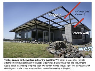 Timber	
  pergola	
  to	
  the	
  western	
  side	
  of	
  the	
  dwelling:	
  Will	
  act	
  as	
  a	
  screen	
  for	
  the	
  late	
  
amernoon	
  sun	
  (sun	
  setng	
  in	
  the	
  west).	
  In	
  Summer	
  it	
  will	
  be	
  very	
  hot	
  and	
  the	
  pergola	
  
would	
  assist	
  by	
  keeping	
  the	
  paCo	
  cool.	
  The	
  screen	
  wall	
  to	
  the	
  far	
  right	
  will	
  also	
  assist	
  with	
  
shading	
  and	
  at	
  the	
  same	
  Cme	
  it	
  will	
  act	
  as	
  a	
  wind	
  screen	
  for	
  the	
  paCo.	
  
Sun’s	
  rays	
  (late	
  
amernoon)	
  
 