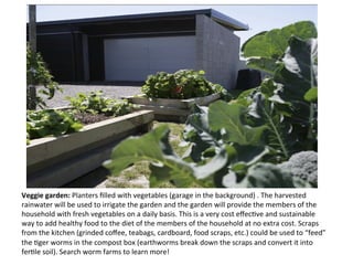 Veggie	
  garden:	
  Planters	
  ﬁlled	
  with	
  vegetables	
  (garage	
  in	
  the	
  background)	
  .	
  The	
  harvested	
  
rainwater	
  will	
  be	
  used	
  to	
  irrigate	
  the	
  garden	
  and	
  the	
  garden	
  will	
  provide	
  the	
  members	
  of	
  the	
  
household	
  with	
  fresh	
  vegetables	
  on	
  a	
  daily	
  basis.	
  This	
  is	
  a	
  very	
  cost	
  eﬀecOve	
  and	
  sustainable	
  
way	
  to	
  add	
  healthy	
  food	
  to	
  the	
  diet	
  of	
  the	
  members	
  of	
  the	
  household	
  at	
  no	
  extra	
  cost.	
  Scraps	
  
from	
  the	
  kitchen	
  (grinded	
  coﬀee,	
  teabags,	
  cardboard,	
  food	
  scraps,	
  etc.)	
  could	
  be	
  used	
  to	
  “feed”	
  
the	
  Oger	
  worms	
  in	
  the	
  compost	
  box	
  (earthworms	
  break	
  down	
  the	
  scraps	
  and	
  convert	
  it	
  into	
  
ferOle	
  soil).	
  Search	
  worm	
  farms	
  to	
  learn	
  more!	
  
 