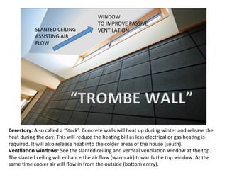 Cerestory:	
  Also	
  called	
  a	
  ‘Stack’.	
  Concrete	
  walls	
  will	
  heat	
  up	
  during	
  winter	
  and	
  release	
  the	
  
heat	
  during	
  the	
  day.	
  This	
  will	
  reduce	
  the	
  heaOng	
  bill	
  as	
  less	
  electrical	
  or	
  gas	
  heaOng	
  is	
  
required.	
  It	
  will	
  also	
  release	
  heat	
  into	
  the	
  colder	
  areas	
  of	
  the	
  house	
  (south).	
  
VenLlaLon	
  windows:	
  See	
  the	
  slanted	
  ceiling	
  and	
  verOcal	
  venOlaOon	
  window	
  at	
  the	
  top.	
  
The	
  slanted	
  ceiling	
  will	
  enhance	
  the	
  air	
  ﬂow	
  (warm	
  air)	
  towards	
  the	
  top	
  window.	
  At	
  the	
  
same	
  Ome	
  cooler	
  air	
  will	
  ﬂow	
  in	
  from	
  the	
  outside	
  (bo]om	
  entry).	
  
SLANTED	
  CEILING	
  
ASSISTING	
  AIR	
  
FLOW	
  
WINDOW	
  
TO	
  IMPROVE	
  PASSIVE	
  
VENTILATION	
  
 
