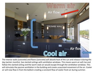 The	
  interior	
  walls	
  (concrete)	
  and	
  ﬂoors	
  (concrete)	
  will	
  absorb	
  heat	
  of	
  the	
  sun	
  and	
  release	
  it	
  during	
  the	
  
day	
  (winter	
  months).	
  See	
  slanted	
  ceilings	
  with	
  venOlaOon	
  windows.	
  This	
  means	
  warm	
  air	
  will	
  rise	
  and	
  
follow	
  the	
  slanted	
  ceiling	
  and	
  the	
  warm	
  stale	
  air	
  would	
  escape	
  through	
  the	
  venOlaOon	
  windows.	
  This	
  
will	
  sOmulate	
  the	
  passive	
  venOlaOon	
  in	
  the	
  building	
  and	
  create	
  unassisted	
  movement	
  of	
  the	
  air.	
  Cooler	
  
air	
  will	
  now	
  ﬂow	
  in	
  from	
  the	
  bo]om	
  creaOng	
  a	
  constant	
  ﬂow	
  of	
  cooler	
  fresh	
  air	
  during	
  summer.	
  
“TROMBE	
  WALL”	
  
 