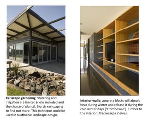 Xeriscape	
  gardening:	
  Watering	
  and	
  
irrigaOon	
  are	
  limited	
  (rocks	
  included	
  and	
  
the	
  choice	
  of	
  plants).	
  Search	
  xeriscaping	
  
to	
  ﬁnd	
  out	
  more.	
  This	
  technique	
  could	
  be	
  
used	
  in	
  suaOnable	
  landscape	
  design.	
  
Interior	
  walls:	
  concrete	
  blocks	
  will	
  absorb	
  
heat	
  during	
  winter	
  and	
  release	
  it	
  during	
  the	
  
cold	
  winter	
  days	
  (‘Trombe	
  wall’).	
  Timber	
  to	
  
the	
  interior:	
  Macrocarpa	
  shelves.	
  
 