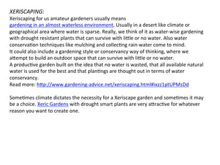 XERISCAPING:	
  
Xeriscaping	
  for	
  us	
  amateur	
  gardeners	
  usually	
  means	
  
gardening	
  in	
  an	
  almost	
  waterless	
  environment.	
  Usually	
  in	
  a	
  desert	
  like	
  climate	
  or	
  
geographical	
  area	
  where	
  water	
  is	
  sparse.	
  Really,	
  we	
  think	
  of	
  it	
  as	
  water-­‐wise	
  gardening	
  
with	
  drought	
  resistant	
  plants	
  that	
  can	
  survive	
  with	
  li]le	
  or	
  no	
  water.	
  Also	
  water	
  
conservaOon	
  techniques	
  like	
  mulching	
  and	
  collecOng	
  rain-­‐water	
  come	
  to	
  mind.	
  	
  
It	
  could	
  also	
  include	
  a	
  gardening	
  style	
  or	
  conservancy	
  way	
  of	
  thinking,	
  where	
  we	
  
a]empt	
  to	
  build	
  an	
  outdoor	
  space	
  that	
  can	
  survive	
  with	
  li]le	
  or	
  no	
  water.	
  	
  
A	
  producOve	
  garden	
  built	
  on	
  the	
  idea	
  that	
  no	
  water	
  is	
  wasted,	
  that	
  all	
  available	
  natural	
  
water	
  is	
  used	
  for	
  the	
  best	
  and	
  that	
  planOngs	
  are	
  thought	
  out	
  in	
  terms	
  of	
  water	
  
conservancy.	
  	
  
Read	
  more:	
  h]p://www.gardening-­‐advice.net/xeriscaping.html#ixzz1ptUPMsDd	
  
	
  
SomeOmes	
  climate	
  dictates	
  the	
  necessity	
  for	
  a	
  Xeriscape	
  garden	
  and	
  someOmes	
  it	
  may	
  
be	
  a	
  choice.	
  Xeric	
  Gardens	
  with	
  drought	
  smart	
  plants	
  are	
  very	
  a]racOve	
  for	
  whatever	
  
reason	
  you	
  want	
  to	
  create	
  one.	
  	
  
 