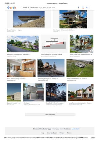 10/4/22, 2:59 PM houses on a slope - Google Search
https://www.google.com/search?q=houses+on+a+slope&tbm=isch&ved=2ahUKEwiuhvuWz8b6AhUFjxoKHc4bC1cQ2-cCegQIABAA&oq=Hous… 26/26
Show more results
Very Steep Slope House Plans: How Steep ...
montgomeryhomes.com.au
Split Level & Sloping Block | Rossdale ...
rossdalehomes.com.au
Dream House on a slope ...
innodez.com
Stilt Houses: 10 Reasons to Get Your ...
redb.com
Building On A Sloping Block And How To ...
realestate.com.au
Design the site and the house together ...
aucklanddesignmanual.co.nz
Kerala Village style Slope Roof Home de…
keralahouseplans.in
Slope - Interior Design Inspiration ...
evadesigns.com
4 Massing Strategies for Building on ...
yr-architecture.com
Hobbit home hidden in the hillside of ...
onekindesign.com
Concrete Houses · A c…
divisare.com
CNA Luxury
cnaluxury.channelnewsasia.com
Case Study: Hillside House and ...
residentialdesignmagazine.com
kerala homes designs and plans photos ...
keralahomedesigners.com
Second New Cairo, Egypt - From your Internet address - Learn more
Help Send feedback Privacy Terms
houses on a slope- ‫حميضة‬ .‫د‬ - ‫المنحدرات‬ ‫على‬ ‫المنازل‬ ‫تصميم‬
 