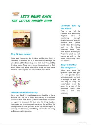 17
Let's bring back
the little brown bird
Help birds in summer
Birds need clean water for drinking and bathing. Water is
important in summer but it is also necessary through the
year. Birds get the liquid they need from their food, and by
drinking water. Many insectivorous birds get most of their
water from food, while seed-eating birds like the House
Sparrow have a dry diet and need to drink more water.
Celebrate World Sparrow Day
Every year, March 20 is celebrated across the globe as World
Sparrow Day. The aim of World Sparrow Day is to celebrate
our association with House Sparrows and create awareness
in regard to sparrows. It also aims to bring together
individuals and organizations from across the world on the
same platform to save sparrows. When you become a part of
this day, you become a part of being a supporter for saving
and conserving the sparrow.
Celebrate Bird of
The Month
This is part of the
Common Bird Monitoring
Program, aimed at
monitoring, through
detailed mapping of the 18
common bird species
found across the country
such as the House
Sparrows, House Crow,
Rock Pigeon, Rose-ringed
Parakeets which are well
known as well as the
lesser known Ashy Prinia
and Hoopoe.
Adopt a nest box
and bird feeder
When you shop for
sparrows with NFS, you
not only provide them
with nesting sites and food
all through the year, but
also help us carry out
conservation work. So
come, be a part of the
movement make your
home a mini bird
sanctuary.
 