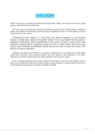 19
CONCIUSION
When I was young, I was always fascinated by these little birds. Sadly, I am not able to find even a single
sparrow within the city limits these days .
The main cause of all this mass extinction of different species that has already begun is pollution!
Shame on us humans for allowing so much diversity to be destroyed. There is no other planet (as far as I
know) like ours in the universe.
Considering all these aspects, it is most likely that sparrow population is not decreasing
because of single factor. Based on the public opinion, it can be concluded that the sparrow’s
population is decreasing without specifications of the cause(s). However, several factors (like
predation, ecological reason, competition among the same or similar species, lack of nest sites,
disease, food availability and pollution) should interact each other to cause the disease or the
decrease of sparrow population .
Although some people and NGO try to save sparrow population but in my opinion most of the people
should have awareness about threatened species (not only Sparrow) and somebody or the others,
destroyers of so much wonderful diversity will be punished! There can be no escape.
It was a learning experience for me while working on this project. It was due to the project I came to
know very well about this little birds and their position in nature at present. I enjoyed each and every bit of
work I had put into this project. This project is further extendable.
 