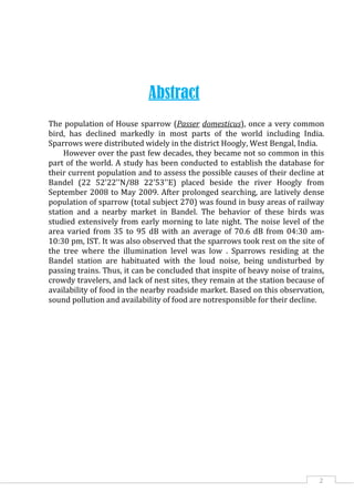 2
Abstract
The population of House sparrow (Passer domesticus), once a very common
bird, has declined markedly in most parts of the world including India.
Sparrows were distributed widely in the district Hoogly, West Bengal, India.
However over the past few decades, they became not so common in this
part of the world. A study has been conducted to establish the database for
their current population and to assess the possible causes of their decline at
Bandel (22 52'22''N/88 22'53''E) placed beside the river Hoogly from
September 2008 to May 2009. After prolonged searching, are latively dense
population of sparrow (total subject 270) was found in busy areas of railway
station and a nearby market in Bandel. The behavior of these birds was
studied extensively from early morning to late night. The noise level of the
area varied from 35 to 95 dB with an average of 70.6 dB from 04:30 am-
10:30 pm, IST. It was also observed that the sparrows took rest on the site of
the tree where the illumination level was low . Sparrows residing at the
Bandel station are habituated with the loud noise, being undisturbed by
passing trains. Thus, it can be concluded that inspite of heavy noise of trains,
crowdy travelers, and lack of nest sites, they remain at the station because of
availability of food in the nearby roadside market. Based on this observation,
sound pollution and availability of food are notresponsible for their decline.
 