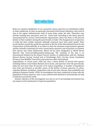 3
Introduction
Birds are common inhabitants of our ecosystem. House sparrows are distributed widely
in India andabroad. As they are generally associated with human habitation, they tend to
stay in the region withstructures built of many holes under the tiles. Thesesites may
provide nestling sites and green areas for insect food. According to the latest sparrow
censusreported by various environmental organizations, there has been an 80 percent
decline in their numbers during the past decades in India. The disappearance of sparrows
in India has been widely reported, although responses have been quite muted. Their
recent decline around the world has put them in the list of the International Union for the
Conservation of Nature(IUCN). In an effort to draw the attention of government agencies
and the scientific community for more conservation measures and researches on common
bird species and urban biodiversity, March 20 has been designated as World House
Sparrow Day (www.worldhousesparrowday.org). The marking of the day is an
international initiative by the Nature Forever Society, in collaboration with the Bombay
Natural History Society, Cornell Lab of Ornithology (U.S.), Eco-Sys Action foundation
(France), Avon Wildlife Trust (U.K.) and numerous other international
organizations. In recent years, India has seen a sharp decline of several bird species
including Vulture, Great Indian Bustard, Sarus Crane, and sparrows. Over the past decade,
India has lost more than 95 percent of its vulture population. A number of hypotheses
have been put forward as possible causes of the decline of house sparrows in urban-
suburban habitats: predation, competition, lack of nest sites, disease, food availability and
pollution (Summers-Smith, 1999). An investigation has been conducted to know why the
population of house sparrow, once a very common bird, declined so dramatically not only
in India but around the world.
Another objective of this investigation was also to see if surrounding environment has
any impact on the maintenance of sparrow population.
 