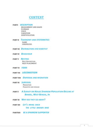 4
CONTENT
PARTI DESCRIPTION
MEASURMENT AND SHAPE
PLUMAGE
VOICE
VARIATION
IDENTIFICATION
PART II TAXONOMY AND SYSTEMATICS
NAME
SUBSPECIES
PART III DISTRIBUTION AND HABITAT
PART IV BEHAVIOUR
PART V NESTING
NEST DESCRIPTION
NEST PLACEMENT
PART VI FOOD
PART VII LOCOMOTION
PART VIII DISPERSAL AND MIGRATION
PART IX SURVIVAL
PREDATION
PARASITES AND DISEASE
PART X A SURVEY ON HOUSE SPARROW POPULATION DECLINE AT
BANDEL, WEST BENGAL, IN
PART XI WHY DID THEY GO AWAY?
PART XII LET'S BRING BACK
THE LITTLE BROWN BIRD
PARTXIII BE A SPARROW SUPPORTER
 