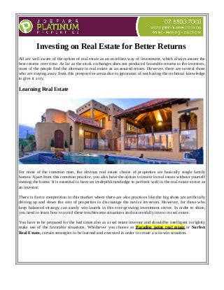 Investing on Real Estate for Better Returns 
All are well aware of the option of real estate as an excellent way of investment, which always assure the 
best returns over time. As far as the stock exchanges does not produced favorable returns to the investors, 
most of the people find the alternate in real estate as an assured return. However, there are several those 
who are staying away from this prospective arena due to ignorance of not having the technical knowledge 
to give it a try. 
Learning Real Estate 
For most of the common men, the obvious real estate choice of properties are basically single family 
homes. Apart from this common practice, you also have the option to invest in real estate without yourself 
owning the home. It is essential to have an in-depth knowledge to perform well in the real estate sector as 
an investor. 
There is fierce competition in this market where there are also practices like the big shots are artificially 
driving up and down the cost of properties to discourage the novice investors. However, for those who 
keep balanced strategy can surely win laurels in this ever-growing investment sector. In order to shine, 
you need to learn how to avoid these troublesome situations and successfully invest in real estate. 
You have to be prepared for the bad times also as a real estate investor and should be intelligent to rightly 
make use of the favorable situations. Whichever you choose as Paradise point real estate or Surfers 
Real Estate, certain strategies to be learned and executed in order to create a win-win situation. 
 
