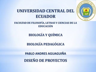 UNIVERSIDAD CENTRAL DEL
ECUADOR
FACULTAD DE FILOSOFÍA, LETRAS Y CIENCIAS DE LA
EDUCACIÓN
*

BIOLOGÍA Y QUÍMICA
*

BIOLOGÍA PEDAGÓGICA
*

PABLO ANDRES AGUAGUIÑA

DISEÑO DE PROYECTOS

 