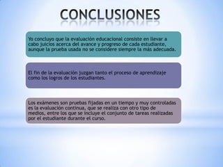 Yo concluyo que la evaluación educacional consiste en llevar a
cabo juicios acerca del avance y progreso de cada estudiante,
aunque la prueba usada no se considere siempre la más adecuada.

El fin de la evaluación juzgan tanto el proceso de aprendizaje
como los logros de los estudiantes.

Los exámenes son pruebas fijadas en un tiempo y muy controladas
es la evaluación continua, que se realiza con otro tipo de
medios, entre los que se incluye el conjunto de tareas realizadas
por el estudiante durante el curso.

 