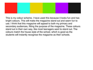 This is my colour scheme. I have used this because it looks fun and has
bright colours. This will make the magazine stand out and seem fun to
use. I think that this magazine will appeal to both my primary and
secondary audiences, fitting the purpose of the magazine. These colours
stand out in their own way, like most teenagers want to stand out. The
colours match the house style of the school, which is good as the
students will instantly recognise the magazine as their schools.
 