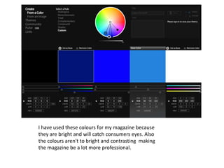 I have used these colours for my magazine because
they are bright and will catch consumers eyes. Also
the colours aren't to bright and contrasting making
the magazine be a lot more professional.
 