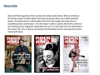 House Style

Rock and Roll magazines often contain the colours Red, Black, White and Brown.
The brown colour is often taken from the jazz guitars they use in Rock and Roll
bands. The black colour is often taken from the rock image and style which a
rockabilly person would wear. The red colour is often used to attract the audience
into looking at the magazine. Especially men as it is a fact that men are attracted to
the colour red. This is where you would see Rockabilly women wearing red colours
mixed with black.

 