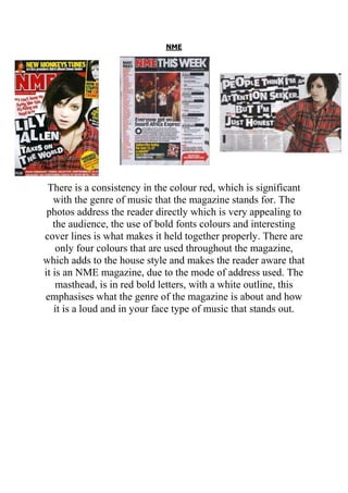 NME

There is a consistency in the colour red, which is significant
with the genre of music that the magazine stands for. The
photos address the reader directly which is very appealing to
the audience, the use of bold fonts colours and interesting
cover lines is what makes it held together properly. There are
only four colours that are used throughout the magazine,
which adds to the house style and makes the reader aware that
it is an NME magazine, due to the mode of address used. The
masthead, is in red bold letters, with a white outline, this
emphasises what the genre of the magazine is about and how
it is a loud and in your face type of music that stands out.

 