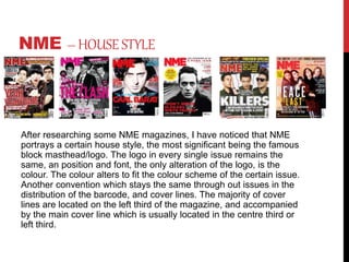 NME –HOUSESTYLE
After researching some NME magazines, I have noticed that NME
portrays a certain house style, the most significant being the famous
block masthead/logo. The logo in every single issue remains the
same, an position and font, the only alteration of the logo, is the
colour. The colour alters to fit the colour scheme of the certain issue.
Another convention which stays the same through out issues in the
distribution of the barcode, and cover lines. The majority of cover
lines are located on the left third of the magazine, and accompanied
by the main cover line which is usually located in the centre third or
left third.
 