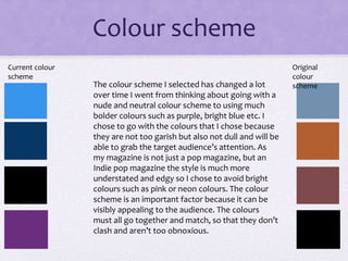 Colour scheme
The colour scheme I selected has changed a lot
over time I went from thinking about going with a
nude and neutral colour scheme to using much
bolder colours such as purple, bright blue etc. I
chose to go with the colours that I chose because
they are not too garish but also not dull and will be
able to grab the target audience’s attention. As
my magazine is not just a pop magazine, but an
Indie pop magazine the style is much more
understated and edgy so I chose to avoid bright
colours such as pink or neon colours. The colour
scheme is an important factor because it can be
visibly appealing to the audience. The colours
must all go together and match, so that they don’t
clash and aren’t too obnoxious.
Current colour
scheme
Original
colour
scheme
 