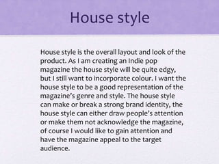 House style
House style is the overall layout and look of the
product. As I am creating an Indie pop
magazine the house style will be quite edgy,
but I still want to incorporate colour. I want the
house style to be a good representation of the
magazine’s genre and style. The house style
can make or break a strong brand identity, the
house style can either draw people’s attention
or make them not acknowledge the magazine,
of course I would like to gain attention and
have the magazine appeal to the target
audience.
 
