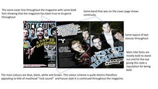 The same cover line throughout the magazine with same bold
font showing that the magazine has been true to its genre
throughout
The main colours are blue, black, white and brown. This colour scheme is quite electro therefore
appealing to title of masthead “rock sound” and house style it is continued throughout the magazine.
Same band that was on the cover page shows
continuity
Same layout of text
stanzas throughout
Main title fonts are
mostly bold to stand
out and hit the eye
giving this style a
reputation for being
bold
 