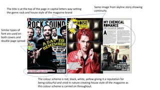 The title is at the top of the page in capital letters way setting
the genre rock and house style of the magazine brand
The colour scheme is red, black, white, yellow giving it a reputation for
being colourful and vivid in nature creating house style of the magazine as
this colour scheme is carried on throughout.
Same image from skyline story showing
continuity
Similar types of
font are used on
both covers and
double page spread
 