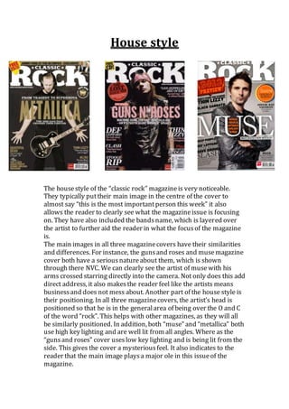 House style
The housestyle of the “classic rock” magazineis very noticeable.
They typically puttheir main image in the centre of the cover to
almost say “this is the most importantperson this week” it also
allows the reader to clearly see what the magazineissue is focusing
on. They have also included the bandsname, which is layered over
the artist to further aid the reader in what the focusof the magazine
is.
The main images in all three magazinecovers have their similarities
and differences. For instance, the gunsand roses and musemagazine
cover both have a seriousnatureabout them, which is shown
through there NVC. We can clearly see the artist of musewith his
arms crossed starring directly into the camera. Not only does this add
direct address, it also makesthe reader feel like the artists means
businessand does not mess about. Another part of the house style is
their positioning. In all three magazinecovers, the artist’s head is
positioned so that he is in the generalarea of being over the O and C
of the word “rock”. This helps with other magazines, as they will all
be similarly positioned. In addition, both “muse” and “metallica” both
use high key lighting and are well lit from all angles. Where as the
“gunsand roses” cover useslow key lighting and is being lit from the
side. This gives the cover a mysteriousfeel. It also indicates to the
reader that the main image playsa major ole in this issueof the
magazine.
 