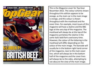 This is the Magazine cover for Top Gear
November 2012. The colour scheme shown
throughout this edition appears to be
orange, as the main car in the main image
is orange, and this colour is shown
throughout with the masthead and the
cover lines. For example, most issues of this
magazine will have a skyline and the BBC
logo at the very top of the magazine. The
masthead will always be at the top of the
magazine just below the skyline in the
same italic bold font used every time.
However, the colour of the lettering in the
masthead will differ depending on the
colour of the main image. The barcode will
usually be in the bottom right hand corner
of the magazine, near to the main cover
line, which will always be in the bottom
half of the magazine and the cover lines
will always be to the sides, attempting to
not obscure the view of the main image.
 