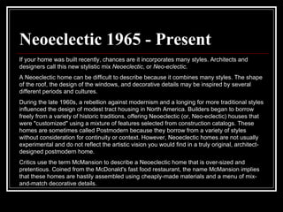Neoeclectic 1965 - Present   If your home was built recently, chances are it incorporates many styles. Architects and designers call this new stylistic mix  Neoeclectic , or  Neo-eclectic . A Neoeclectic home can be difficult to describe because it combines many styles. The shape of the roof, the design of the windows, and decorative details may be inspired by several different periods and cultures.  During the late 1960s, a rebellion against modernism and a longing for more traditional styles influenced the design of modest tract housing in North America. Builders began to borrow freely from a variety of historic traditions, offering Neoeclectic (or, Neo-eclectic) houses that were "customized" using a mixture of features selected from construction catalogs. These homes are sometimes called Postmodern because they borrow from a variety of styles without consideration for continuity or context. However, Neoeclectic homes are not usually experimental and do not reflect the artistic vision you would find in a truly original, architect-designed postmodern home.  Critics use the term McMansion to describe a Neoeclectic home that is over-sized and pretentious. Coined from the McDonald's fast food restaurant, the name McMansion implies that these homes are hastily assembled using cheaply-made materials and a menu of mix-and-match decorative details.  