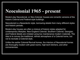 Neocolonial 1965 - present Modern-day Neocolonial, or  Neo-Colonial , houses are romantic versions of the historic Colonial and Federal style buildings.  Neocolonial is a Neoeclectic style, borrowing details from many different styles and historic periods.  Modern-day houses are often a mixture of historic styles adapted for contemporary lifestyles. New England Colonial, Southern Colonial, Georgian, and Federal details are imitated using low maintenance modern materials. The idea is to convey the traditional, refined atmosphere of a Colonial home, but not to recreate a Colonial style.  Unlike the earlier Colonial Revival homes, the interiors of Neocolonial homes are thoroughly modern with great rooms, high-tech kitchens, and other conveniences.  