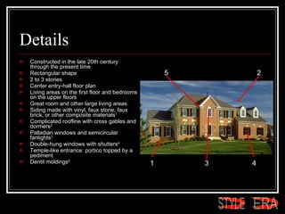 Details Constructed in the late 20th century through the present time  Rectangular shape  2 to 3 stories  Center entry-hall floor plan  Living areas on the first floor and bedrooms on the upper floors  Great room and other large living areas  Siding made with vinyl, faux stone, faux brick, or other composite materials 1   Complicated roofline with cross gables and dormers 2   Palladian windows and semicircular fanlights 3   Double-hung windows with shutters 4   Temple-like entrance: portico topped by a pediment  Dentil moldings 5   1 2 3 4 5 ERA STYLE 