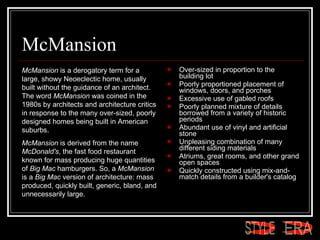 McMansion Over-sized in proportion to the building lot  Poorly proportioned placement of windows, doors, and porches  Excessive use of gabled roofs  Poorly planned mixture of details borrowed from a variety of historic periods  Abundant use of vinyl and artificial stone  Unpleasing combination of many different siding materials  Atriums, great rooms, and other grand open spaces  Quickly constructed using mix-and-match details from a builder's catalog  McMansion  is a derogatory term for a large, showy Neoeclectic home, usually built without the guidance of an architect. The word  McMansion  was coined in the 1980s by architects and architecture critics in response to the many over-sized, poorly designed homes being built in American suburbs.  McMansion  is derived from the name  McDonald's , the fast food restaurant known for mass producing huge quantities of  Big Mac  hamburgers. So, a  McMansion  is a  Big Mac  version of architecture: mass produced, quickly built, generic, bland, and unnecessarily large.  ERA STYLE 