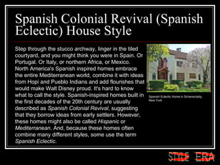 Spanish Colonial Revival (Spanish Eclectic) House Style  Step through the stucco archway, linger in the tiled courtyard, and you might think you were in Spain. Or Portugal. Or Italy, or northern Africa, or Mexico. North America's Spanish inspired homes embrace the entire Mediterranean world, combine it with ideas from Hopi and Pueblo Indians and add flourishes that would make Walt Disney proud. It's hard to know what to call the style. Spanish-inspired homes built in the first decades of the 20th century are usually described as  Spanish Colonial Revival , suggesting that they borrow ideas from early settlers. However, these homes might also be called  Hispanic  or  Mediterranean . And, because these homes often combine many different styles, some use the term  Spanish Eclectic .  Spanish Eclectic Home in Schenectady, New York  ERA STYLE 