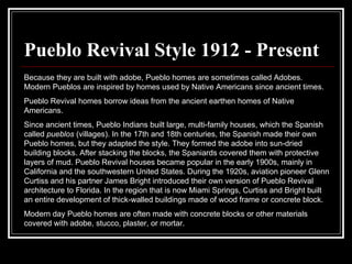 Pueblo Revival Style 1912 - Present Because they are built with adobe, Pueblo homes are sometimes called Adobes. Modern Pueblos are inspired by homes used by Native Americans since ancient times.  Pueblo Revival homes borrow ideas from the ancient earthen homes of Native Americans.  Since ancient times, Pueblo Indians built large, multi-family houses, which the Spanish called  pueblos  (villages). In the 17th and 18th centuries, the Spanish made their own Pueblo homes, but they adapted the style. They formed the adobe into sun-dried building blocks. After stacking the blocks, the Spaniards covered them with protective layers of mud. Pueblo Revival houses became popular in the early 1900s, mainly in California and the southwestern United States. During the 1920s, aviation pioneer Glenn Curtiss and his partner James Bright introduced their own version of Pueblo Revival architecture to Florida. In the region that is now Miami Springs, Curtiss and Bright built an entire development of thick-walled buildings made of wood frame or concrete block.  Modern day Pueblo homes are often made with concrete blocks or other materials covered with adobe, stucco, plaster, or mortar. 