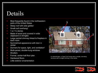 Details Most frequently found in the northeastern parts of the United States  Steep roof with side gables 1 Small roof overhang 2 1 or 1½ stories  Made of wood and covered in wide clapboard or shingles Large central chimney linked to fireplace in each room  Symmetrical appearance with door in center  Dormers for space, light, and ventilation 3   Multi-paned, double-hung windows  Shutters  Formal, center-hall floor plan  Hardwood floors  Little exterior ornamentation  In colonial days, a Cape Cod house was a simple, one-story structure with a single chimney in the center.  1 2 3 ERA STYLE 