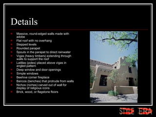 Details Massive, round-edged walls made with adobe  Flat roof with no overhang  Stepped levels  Rounded parapet  Spouts in the parapet to direct rainwater  Vigas (heavy timbers) extending through walls to support the roof  Latillas (poles) placed above vigas in angled pattern  Deep window and door openings  Simple windows  Beehive corner fireplace  Bancos (benches) that protrude from walls  Nichos (niches) carved out of wall for display of religious icons  Brick, wood, or flagstone floors  ERA STYLE 