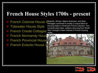French House Styles 1700s - present French Colonial House Style  Tidewater House Style  French Creole Cottages  French Normandy House Style  French Provincial House Style  French Eclectic House Style Spanish, African, Native American, and other heritages combined to create a unique blend of housing styles in America's French colonies. Two hundred years later, soldiers returning from World War I brought a keen interest in French housing styles.  ERA STYLE 