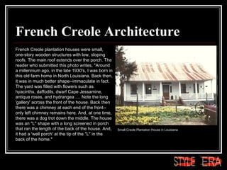 French Creole Architecture French Creole plantation houses were small, one-story wooden structures with low, sloping roofs. The main roof extends over the porch. The reader who submitted this photo writes, "Around a millennium ago, in the late 1930's, I was born in this old farm home in North Louisiana. Back then, it was in much better shape--immaculate in fact. The yard was filled with flowers such as hyacinths, daffodils, dwarf Cape Jessamine, antique roses, and hydrangea .... Note the long 'gallery' across the front of the house. Back then there was a chimney at each end of the front--only left chimney remains here. And, at one time, there was a dog trot down the middle. The house was an "L" shape with a long screened in porch that ran the length of the back of the house. And, it had a 'well porch' at the tip of the "L" in the back of the home."  Small Creole Plantation House in Louisiana  ERA STYLE 