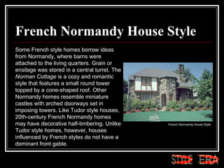 French Normandy House Style Some French style homes borrow ideas from Normandy, where barns were attached to the living quarters. Grain or ensilage was stored in a central turret. The  Norman Cottage  is a cozy and romantic style that features a small round tower topped by a cone-shaped roof. Other Normandy homes resemble miniature castles with arched doorways set in imposing towers. Like Tudor style houses, 20th-century French Normandy homes may have decorative half-timbering. Unlike Tudor style homes, however, houses influenced by French styles do not have a dominant front gable.  French Normandy House Style  ERA STYLE 